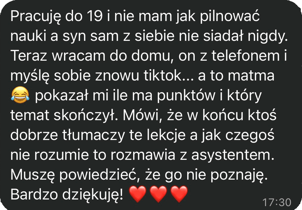 Pracuję do 19 i nie mam jak pilnować nauki, a syn sam z siebie nie siadał nigdy. Teraz wracam do domu, on z telefonem i myślę sobie znowu tiktok, a to matma. Pokazał mi, ile ma punktów i który temat skończył. Mówi, że w końcu ktoś dobrze tłumaczy te lekcje i jak czegoś nie rozumie, to rozmawia z asystentem. Muszę powiedzieć, że go nie poznaję. Bardzo dziękuję!