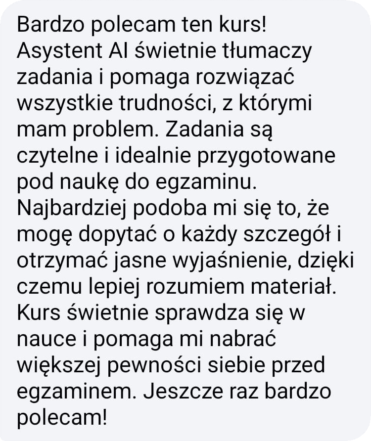 Bardzo polecam ten kurs! Asystent AI świetnie tłumaczy zadania i pomaga rozwiązać wszystkie trudności, z którymi mam problem. Zadania są czytelne i idealnie przygotowane pod naukę do egzaminu. Najbardziej podoba mi się to, że mogę dopytać o każdy szczegół i otrzymać jasne wyjaśnienie, dzięki czemu lepiej rozumiem materiał. Kurs pomaga mi nabrać większej pewności siebie przed egzaminem. Jeszcze raz bardzo polecam!
